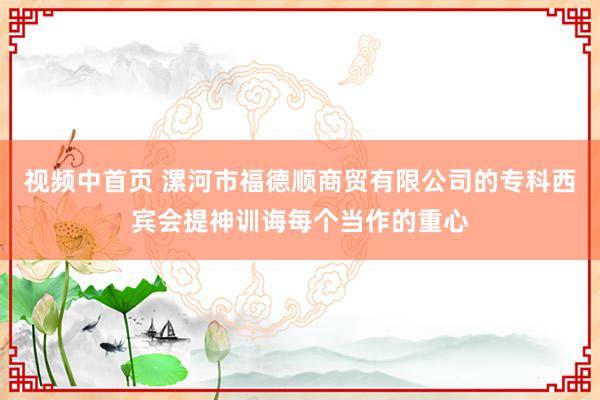 视频中首页 漯河市福德顺商贸有限公司的专科西宾会提神训诲每个当作的重心