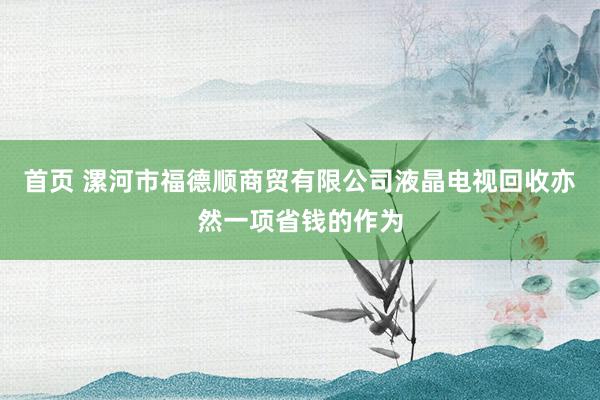首页 漯河市福德顺商贸有限公司液晶电视回收亦然一项省钱的作为
